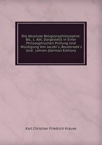 Die Absolute Religionsphilosophie: Bd., 1. Abt. Dargestellt in Einer Philosophischen Pr?fung Und W?rdigung Von Jacobi's, Bouterwek's Und . Lehren (German Edition)