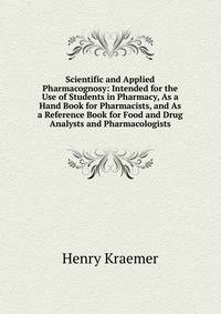 Scientific and Applied Pharmacognosy: Intended for the Use of Students in Pharmacy, As a Hand Book for Pharmacists, and As a Reference Book for Food and Drug Analysts and Pharmacologists
