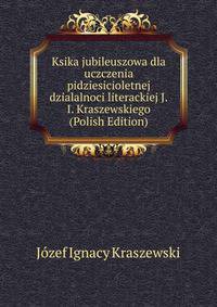 Ksika jubileuszowa dla uczczenia pidziesicioletnej dzialalnoci literackiej J.I. Kraszewskiego (Polish Edition)