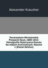 Towarzystwo Warszawskie Przyjacio Nauk, 1800-1832: Monografia Historyczna Osnuta Na rodach Archiwalnych, Volume 1 (Polish Edition)