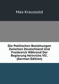 Die Politischen Beziehungen Zwischen Deutschland Und Frankreich Wahrend Der Regierung Heinrichs VII . (German Edition)