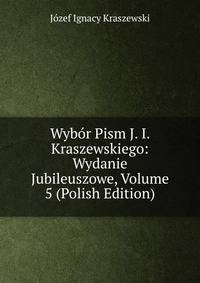 Wybor Pism J. I. Kraszewskiego: Wydanie Jubileuszowe, Volume 5 (Polish Edition)
