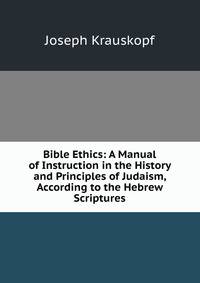 Bible Ethics: A Manual of Instruction in the History and Principles of Judaism, According to the Hebrew Scriptures