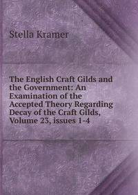 The English Craft Gilds and the Government: An Examination of the Accepted Theory Regarding Decay of the Craft Gilds, Volume 23, issues 1-4