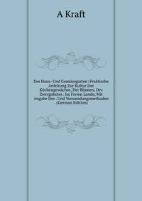 Der Haus- Und Gemusegarten: Praktische Anleitung Zur Kultur Der Kuchengewachse, Der Blumen, Des Zwergobstes . Im Freien Lande, Mit Angabe Der . Und Verwendungsmethoden . (German Edition)