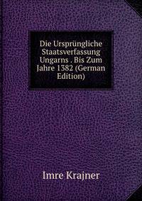 Die Ursprungliche Staatsverfassung Ungarns . Bis Zum Jahre 1382 (German Edition)