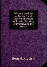 Private Anecdotes of the Late and Present Emperors of Russia, the King of Prussia, and the Sultan