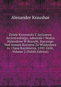 Dzieje Krzysztofa Z Arciszewa Arciszewskiego, Admirala I Wodza Holendrow W Brazylii, Starszego Nad Armata Koronna Za Wladyslawa Iv. I Jana Kazimierza, 1592-1656, Volume 2 (Polish Edition)