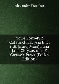 Nowe Epizody Z Ostatnich Lat ycia Jmci (I.E. Jasnej Moci) Pana Jana Chryzostoma Z Gosawic Paska (Polish Edition)