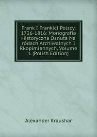 Frank I Frankici Polscy, 1726-1816: Monografia Historyczna Osnuta Na rodach Archiwalnych I Rkopimiennych, Volume 1 (Polish Edition)