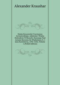 Dzieje Krzysztofa Z Arciszewa Arciszewskiego, Admirala I Wodza Holendrow W Brazylii, Starszego Nad Armata Koronna Za Wladyslawa Iv. I Jana Kazimierza, 1592-1656, Volume 1 (Polish Edition)
