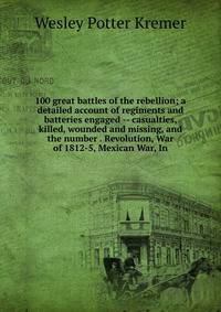 100 great battles of the rebellion; a detailed account of regiments and batteries engaged -- casualties, killed, wounded and missing, and the number . Revolution, War of 1812-5, Mexican War, In