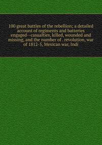 100 great battles of the rebellion; a detailed account of regiments and batteries engaged--casualties, killed, wounded and missing, and the number of . revolution, war of 1812-5, Mexican war, Indi