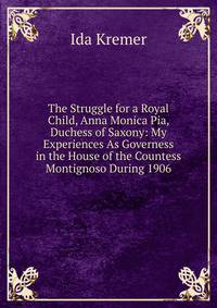 The Struggle for a Royal Child, Anna Monica Pia, Duchess of Saxony: My Experiences As Governess in the House of the Countess Montignoso During 1906