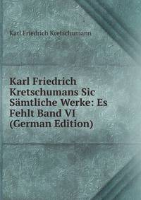 Karl Friedrich Kretschumans Sic Samtliche Werke: Es Fehlt Band VI (German Edition)