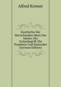 Geschichte Der Herrschenden Ideen Des Islams: Der Gottesbegriff, Die Prophetie Und Staatsidee (German Edition)