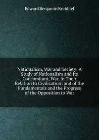 Nationalism, War and Society: A Study of Nationalism and Its Concomitant, War, in Their Relation to Civilization; and of the Fundamentals and the Progress of the Opposition to War