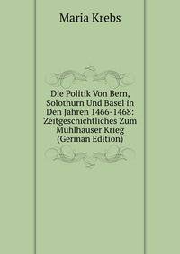 Die Politik Von Bern, Solothurn Und Basel in Den Jahren 1466-1468: Zeitgeschichtliches Zum Muhlhauser Krieg (German Edition)