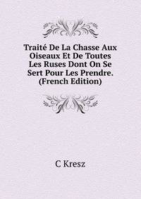 Traite De La Chasse Aux Oiseaux Et De Toutes Les Ruses Dont On Se Sert Pour Les Prendre. (French Edition)