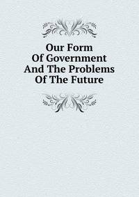 Our Form Of Government And The Problems Of The Future