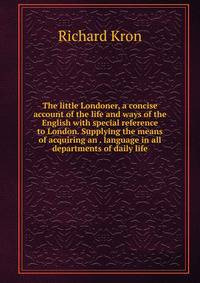 The little Londoner, a concise account of the life and ways of the English with special reference to London. Supplying the means of acquiring an . language in all departments of daily life