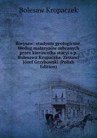 Borysaw; studyum geologiczne. Wedug materyaow zebranych przez kierownika stacyi s.p. Bolesawa Kropaczka. Zestawi Jozef Grzybowski (Polish Edition)