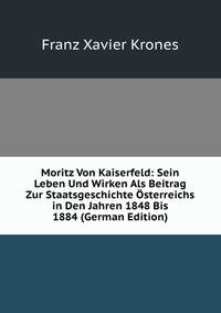 Moritz Von Kaiserfeld: Sein Leben Und Wirken Als Beitrag Zur Staatsgeschichte Osterreichs in Den Jahren 1848 Bis 1884 (German Edition)
