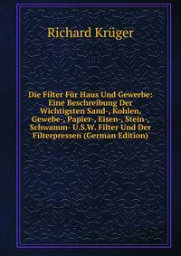 Die Filter Fur Haus Und Gewerbe: Eine Beschreibung Der Wichtigsten Sand-, Kohlen, Gewebe-, Papier-, Eisen-, Stein-, Schwamm- U.S.W. Filter Und Der Filterpressen (German Edition)