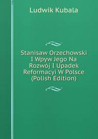 Stanisaw Orzechowski I Wpyw Jego Na Rozwoj I Upadek Reformacyi W Polsce (Polish Edition)