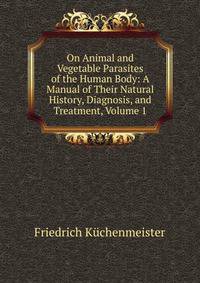 On Animal and Vegetable Parasites of the Human Body: A Manual of Their Natural History, Diagnosis, and Treatment, Volume 1