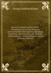 Martin Friedrich Seidels Bilder-Sammlung: in welcher Hundert grostentheils in der Mark Brandenburg gebohrne, allerseits aber um dieselbe wohlverdiente . merkwurdigste Lebens (German Edition)
