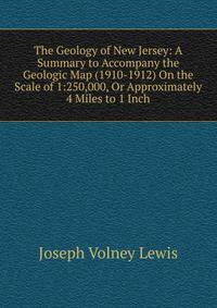 The Geology of New Jersey: A Summary to Accompany the Geologic Map (1910-1912) On the Scale of 1:250,000, Or Approximately 4 Miles to 1 Inch