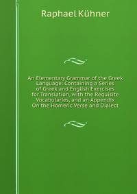 An Elementary Grammar of the Greek Language: Containing a Series of Greek and English Exercises for Translation, with the Requisite Vocabularies, and an Appendix On the Homeric Verse and Dialect.