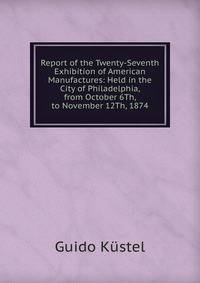 Report of the Twenty-Seventh Exhibition of American Manufactures: Held in the City of Philadelphia, from October 6Th, to November 12Th, 1874