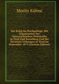 Der Krieg Im Hochgebirge: Die Organisation Der Osterreichischen Wehrkrafte in Tirol Und Vorarlberg Und Die Divisions-Uebungen in Tirol Im September 1875 (German Edition)