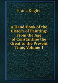 A Hand-Book of the History of Painting: From the Age of Constantine the Great to the Present Time, Volume 1