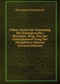 Fuhrer Durch Die Sammlung Des Kunstgewerke-Museums: Hrsg. Von Der Generalverwal-Tung Der Koniglichen Museen (German Edition)