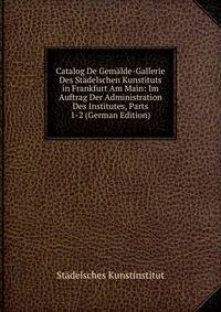 Catalog De Gemalde-Gallerie Des Stadelschen Kunstituts in Frankfurt Am Main: Im Auftrag Der Administration Des Institutes, Parts 1-2 (German Edition)