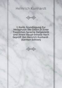 I. Kants Grundlegung Zur Metaphysik Der Sitten in Einer Fasslichen Sprache Dargestellt Und Ihrem Haupt-Inhalte Nach Gepruft Von Heinrich Kunhardt . (German Edition)