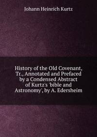History of the Old Covenant, Tr., Annotated and Prefaced by a Condensed Abstract of Kurtz's 'bible and Astronomy', by A. Edersheim