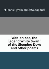 Wab-ah-see, the legend White Swan; of the Sleeping Dew: and other poems
