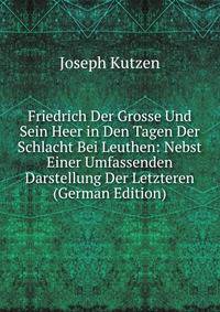 Friedrich Der Grosse Und Sein Heer in Den Tagen Der Schlacht Bei Leuthen: Nebst Einer Umfassenden Darstellung Der Letzteren (German Edition)