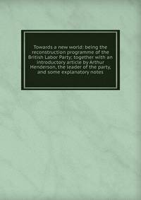 Towards a new world: being the reconstruction programme of the British Labor Party; together with an introductory article by Arthur Henderson, the leader of the party, and some explanatory notes