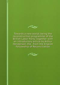 Towards a new world; being the reconstruction programme of the British Labor Party; together with an introductory article by Arthur Henderson, the . from the English Fellowship of Reconciliation