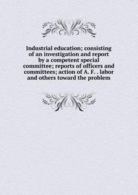 Industrial education; consisting of an investigation and report by a competent special committee; reports of officers and committees; action of A. F. . labor and others toward the problem