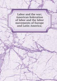 Labor and the war; American federation of labor and the labor movements of Europe and Latin America;