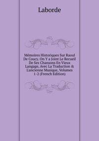 M?moires Historiques Sur Raoul De Coucy. On Y a Joint Le Recueil De Ses Chansons En Vieux Langage, Avec La Traduction &amp; L'ancienne Musique, Volumes 1-2 (French Edition)