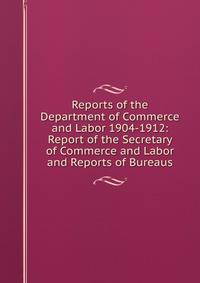 Reports of the Department of Commerce and Labor 1904-1912: Report of the Secretary of Commerce and Labor and Reports of Bureaus
