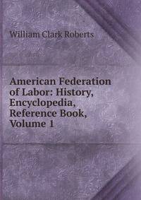 American Federation of Labor: History, Encyclopedia, Reference Book, Volume 1