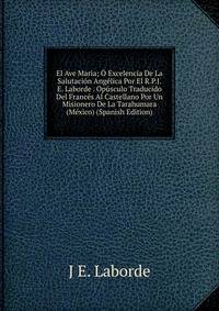 El Ave Maria; O Excelencia De La Salutacion Angelica Por El R.P.J.E. Laborde . Opusculo Traducido Del Frances Al Castellano Por Un Misionero De La Tarahumara (Mexico) (Spanish Edition)